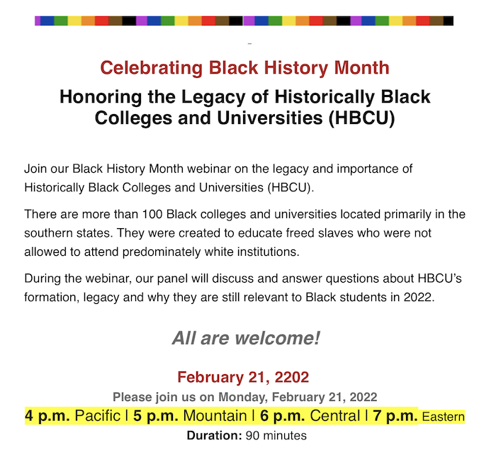 Celebrating Black History Month
Honoring the Legacy of Historically Black
Colleges and Universities (HBCU)
Join our Black History Month webinar on the legacy and importance of
Historically Black Colleges and Universities (HBCU).
There are more than 100 Black colleges and universities located primarily in the
southern states. They were created to educate freed slaves who were not
allowed to attend predominately white institutions.
During the webinar, our panel will discuss and answer questions about HBCU's
formation, legacy and why they are still relevant to Black students in 2022.
All are welcome!
February 21, 2202
Please join us on Monday, February 21, 2022
4 p.m. Pacific | 5 p.m. Mountain | 6 p.m. Central | 7 p.m. Eastern
Duration: 90 minutes
