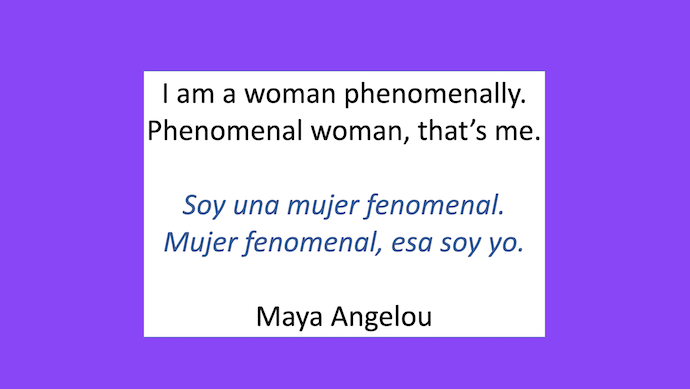 I am a woman phenomenally.
Phenomenal woman, that's me.

Soy una mujer fenomenal.
Mujer fenomenal, esa soy yo.

- Maya Angelou