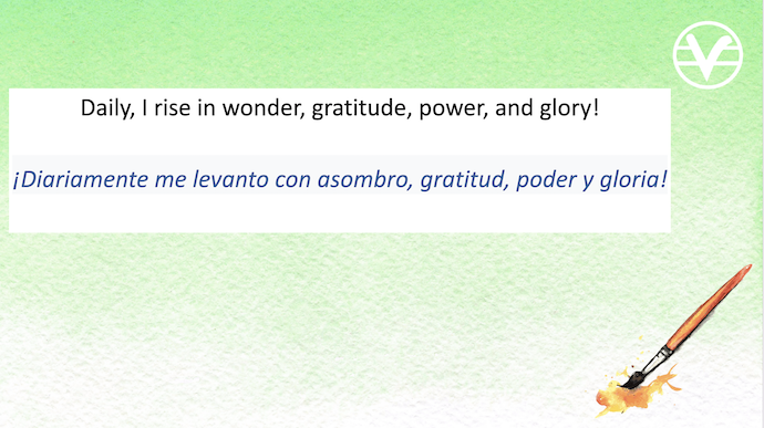 Daily, I rise in wonder, gratitude, power, and glory!

Diariamente me levanto con asombro, gratitud, poder y gloria!