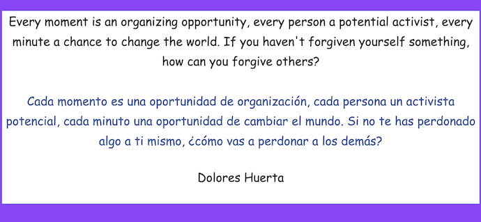 Every moment is an organizing opportunity, every person a potential activist, every minute a chance to change the world. If you haven.t forgiven yourself something, how can you forgive others?
- Dolores Huerta