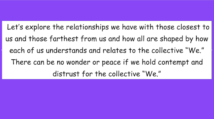 Let's explore the relationships we have with those closest to us and those farthest from us and how all are shaped by how each of us understands and relates to the collective "We." There can be no wonder or peace if we hold contempt and distrust for the collective "We."