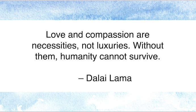 Love and compassion are necessities, not luxuries. Without them, humanity cannot survive.
- Dalai Lama
