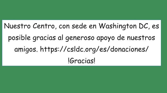 Nuestro Centro, con sede en Washington DC, es posible gracias al generoso apoyo de nuestros amigos. https://csldc.org/es/donaciones/ Gracias!