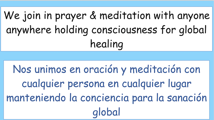 We join in prayer & meditation with anyone anywhere holding consciousness for global healing.

Nos unimos en oración y meditación con cualquier persona en cualquier lugar manteniendo la conciencia para la sanación global