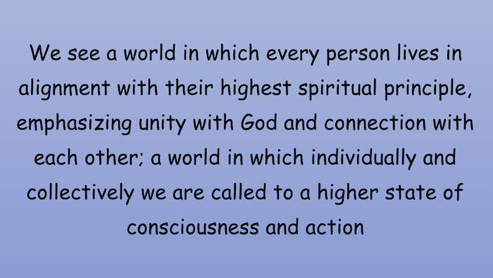 We see a world in which every person lives in alignment with their highest spiritual principle, emphasizing unity with God and connection with each other: a world in which individually and collectively we are called to a higher state of consciousness and action