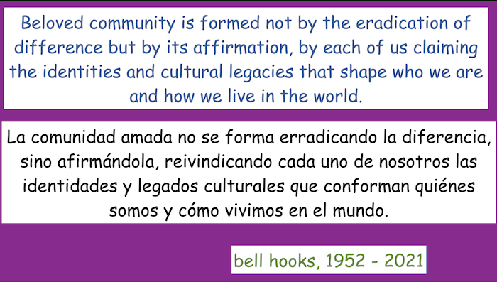 Beloved community is formed not by the eradication of difference but by its affirmation, by each of us claiming the identities and cultural legacies that shape who we are and how we live in the world.
-- bell hooks, 1952-2021