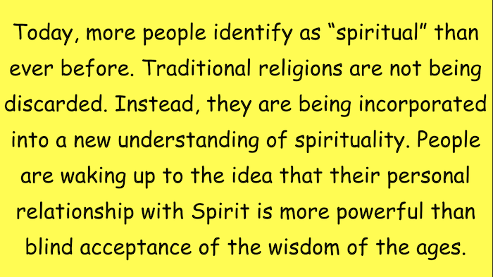 Today, more people identify as "spiritual" than ever before. Traditional religions are not being discarded. Instead, they are being incorporated into a new understanding of spirituality. People are waking up to the idea that their personal relationship with Spirit is more powerful than blind acceptance of the wisdom of the ages.