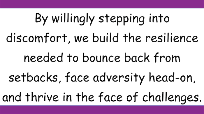 By willingly stepping into discomfort, we build the resilience needed to bounce back from setbacks, face adversity head-on,
and thrive in the face of challenges.