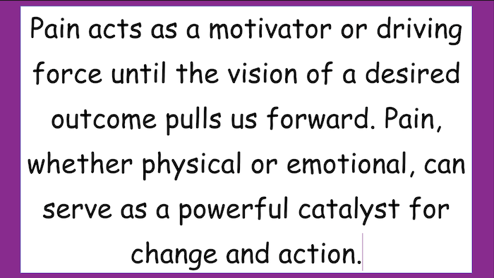 Pain acts as a motivator or driving force until the vision of a desired outcome pulls us forward. Pain, whether physical or emotional, can serve as a powerful catalyst for
change and action.