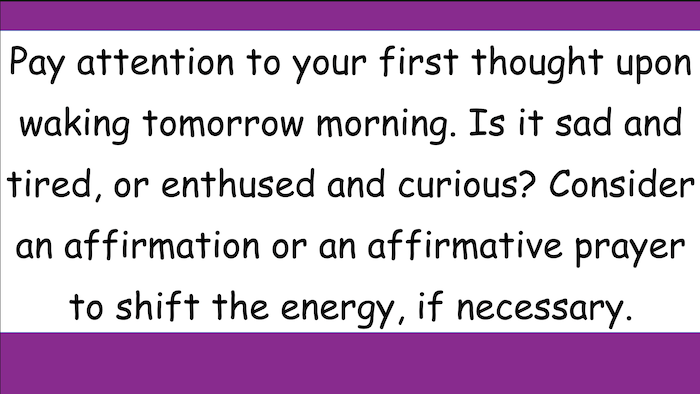 Pay attention to your first thought upon waking tomorrow morning. Is it sad and tired, or enthused and curious? Consider an affirmation or an affirmative prayer to shift the energy, if necessary.