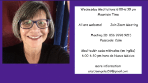 Wednesday Meditations 6:00-6:30 pm Mountain Time All are welcome! Join Zoom Meeting Meeting ID: 856 9998 9215 Passcode: Calm more information: alasdeangeles59@gmail.com