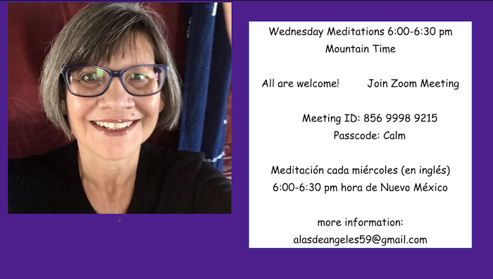 Wednesday Meditations 6:00-6:30 pm
Mountain Time
All are welcome!
Join Zoom Meeting
Meeting ID: 856 9998 9215
Passcode: Calm

more information:
alasdeangeles59@gmail.com