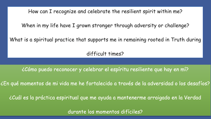 How can I recognize and celebrate the resilient spirit within me?
When in my life have I grown stronger through adversity or challenge?
What is a spiritual practice that supports me in remaining rooted in Truth during
difficult times?