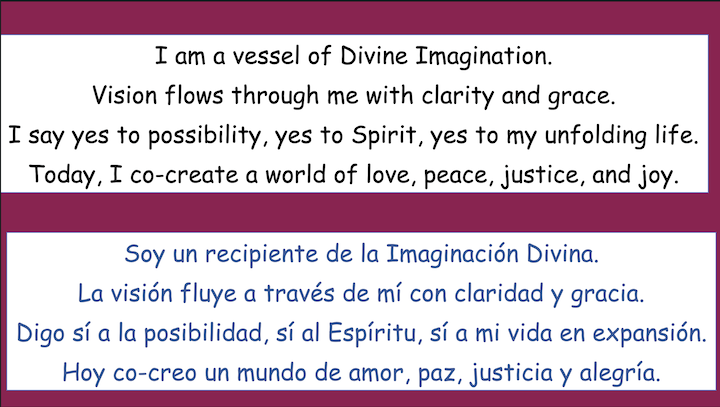 I am a vessel of Divine Imagination.
Vision flows through me with clarity and grace.
I say yes to possibility, yes to Spirit, yes to my unfolding life.
Today, I co-create a world of love, peace, justice, and joy.