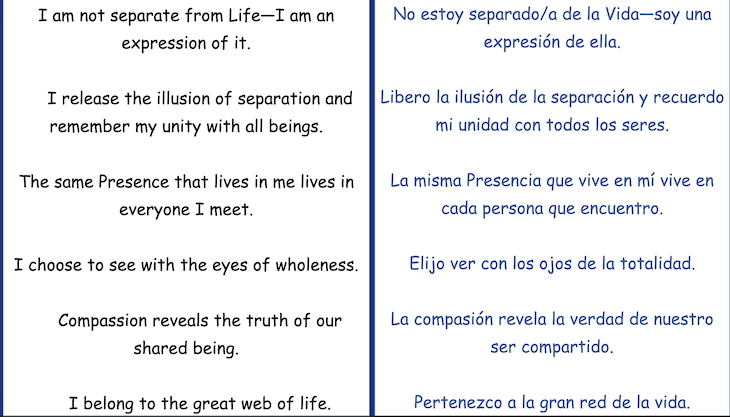 I am not separate from Life-I am an
expression of it. I release the illusion of separation and
remember my unity with all beings. The same Presence that lives in me lives in
everyone I meet.
I choose to see with the eyes of wholeness. Compassion reveals the truth of our
shared being.
I belong to the great web of life.