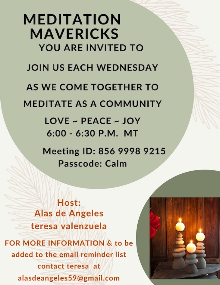 MEDITATION
MAVERICKS
YOU ARE INVITED TO
JOIN US EACH WEDNESDAY
AS WE COME TOGETHER TO
MEDITATE AS A COMMUNITY
LOVE ~ PEACE ~ JOY
6:00 - 6:30 P.M. MT
Meeting ID: 856 9998 9215
Passcode: Calm
Host: Alas de Angeles
teresa valenzuela FOR MORE INFORMATION & to be added to the email reminder list
contact teresa at
alasdeangeles59@gmail.com