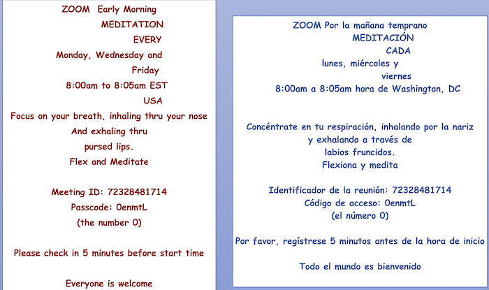 ZOOM Early Morning
MEDITATION
EVERY
Monday, Wednesday and
Friday
8:00am to 8:05am EST
USA
Focus on your breath, inhaling thru your nose And exhaling thru
pursed lips.
Flex and Meditate
Meeting ID: 72328481714 Passcode: OenmtL
(the number 0)
Please check in 5 minutes before start time
Everyone is welcome