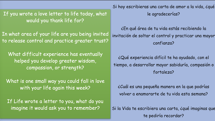 If you wrote a love letter to life today, what
would you thank life for? In what area of your life are you being invited
to release control and practice greater trust? What difficult experience has eventually helped you develop greater wisdom,
compassion, or strength? What is one small way you could fall in love
with your life again this week? If Life wrote a letter to you, what do you
imagine it would ask you to remember?
