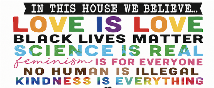 Love is Love
Black Lives Matter
Science is Real
Feminism is for Everyone
No Human is Illegal
Kindness is Everything