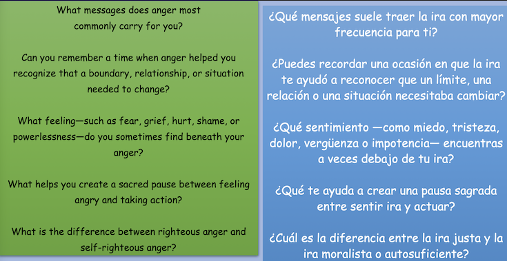 What messages does anger most
commonly carry for you? ¿Qué mensajes suele traer la ira con mayor
frecuencia para ti? Can you remember a time when anger helped you recognize that a boundary, relationship, or situation
needed to change? ¿Puedes recordar una ocasión en que la ira te ayudó a reconocer que un límite, una
relación o una situación necesitaba cambiar? What feeling-such as fear, grief, hurt, shame, or
powerlessness—do you sometimes find beneath your
anger? ¿Qué sentimento —como miedo, tristeza, dolor, vergüenza o impotencia- encuentras
a veces debajo de tu ira? What helps you create a sacred pause between feeling
angry and taking action? ¿Qué te ayuda a crear una pausa sagrada
entre sentir ira y actuar? What is the difference between righteous anger and
self-righteous anger?