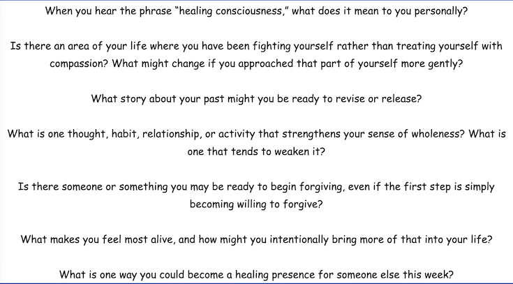 When you hear the phrase "healing consciousness," what does it mean to you personally? Is there an area of your life where you have been fighting yourself rather than treating yourself with
compassion? What might change if you approached that part of yourself more gently?
What story about your past might you be ready to revise or release? What is one thought, habit, relationship, or activity that strengthens your sense of wholeness? What is
one that tends to weaken it? Is there someone or something you may be ready to begin forgiving, even if the first step is simply
becoming willing to forgive?
What makes you feel most alive, and how might you intentionally bring more of that into your life?
What is one way you could become a healing presence for someone else this week?