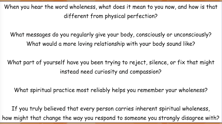 When you hear the word wholeness, what does it mean to you now, and how is that
different from physical perfection?
What messages do you regularly give your body, consciously or unconsciously?
What would a more loving relationship with your body sound like? What part of yourself have you been trying to reject, silence, or fix that might
instead need curiosity and compassion?
What spiritual practice most reliably helps you remember your wholeness? If you truly believed that every person carries inherent spiritual wholeness,
how might that change the way you respond to someone you strongly disagree with?