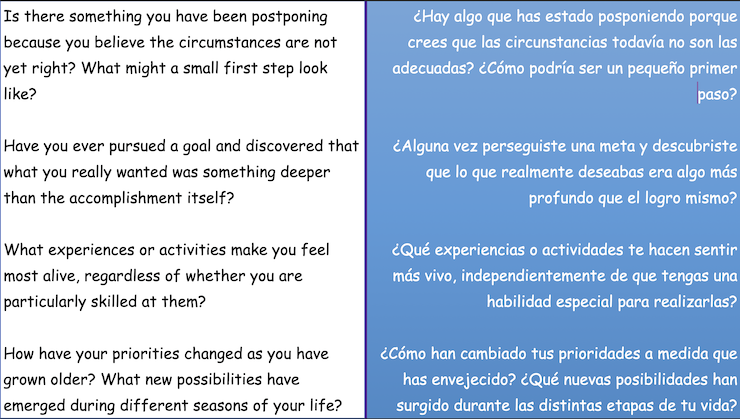 Is there something you have been postponing because you believe the circumstances are not yet right? What might a small first step look
like? Have you ever pursued a goal and discovered that what you really wanted was something deeper
than the accomplishment itself? What experiences or activities make you feel most alive, regardless of whether you are
particularly skilled at them? How have your priorities changed as you have grown older? What new possibilities have
emerged during different seasons of your life?